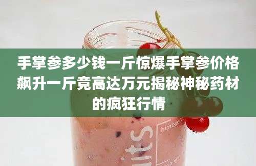手掌参多少钱一斤惊爆手掌参价格飙升一斤竟高达万元揭秘神秘药材的疯狂行情