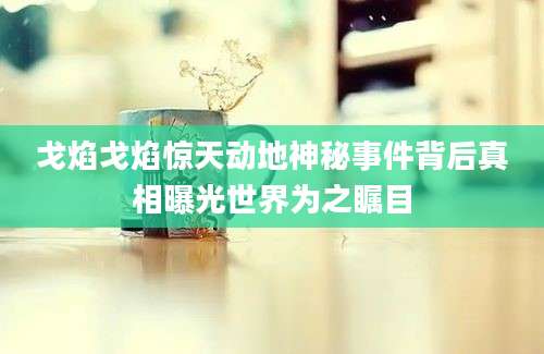 戈焰戈焰惊天动地神秘事件背后真相曝光世界为之瞩目