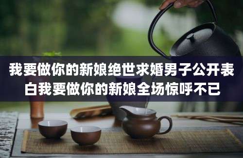 我要做你的新娘绝世求婚男子公开表白我要做你的新娘全场惊呼不已