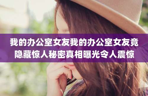 我的办公室女友我的办公室女友竟隐藏惊人秘密真相曝光令人震惊