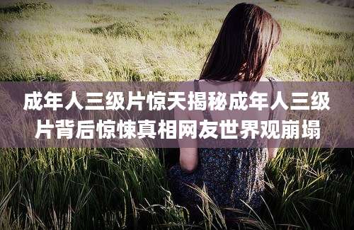 成年人三级片惊天揭秘成年人三级片背后惊悚真相网友世界观崩塌