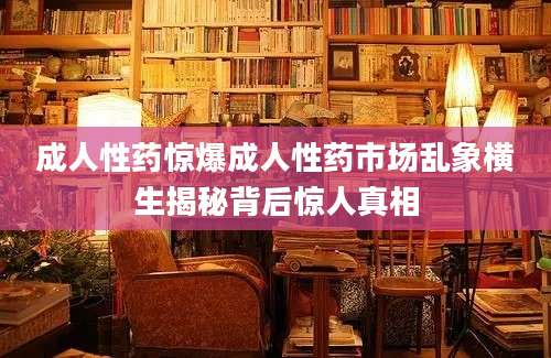 成人性药惊爆成人性药市场乱象横生揭秘背后惊人真相
