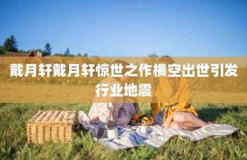 戴月轩戴月轩惊世之作横空出世引发行业地震