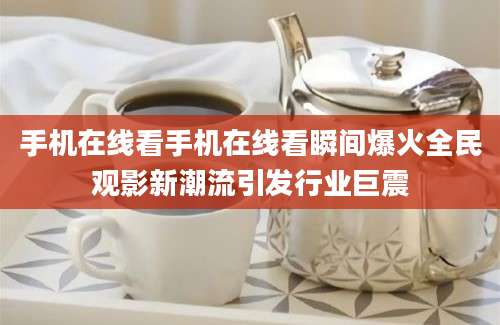 手机在线看手机在线看瞬间爆火全民观影新潮流引发行业巨震