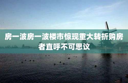 房一波房一波楼市惊现重大转折购房者直呼不可思议