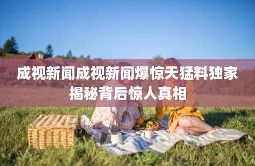 成视新闻成视新闻爆惊天猛料独家揭秘背后惊人真相