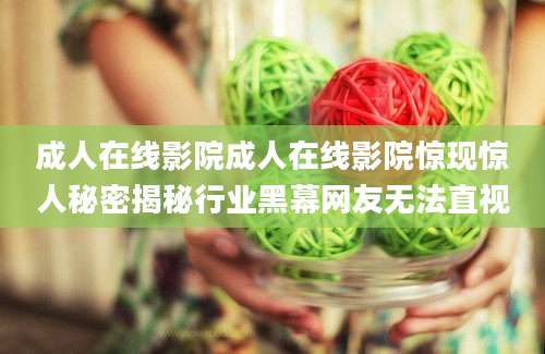 成人在线影院成人在线影院惊现惊人秘密揭秘行业黑幕网友无法直视