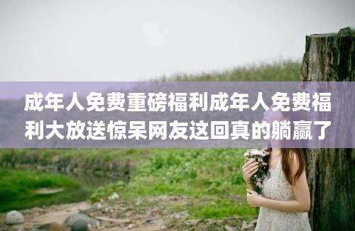 成年人免费重磅福利成年人免费福利大放送惊呆网友这回真的躺赢了
