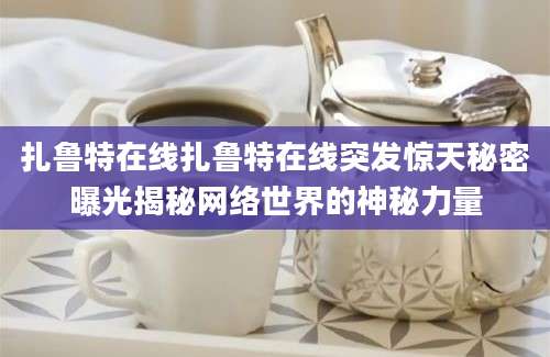 扎鲁特在线扎鲁特在线突发惊天秘密曝光揭秘网络世界的神秘力量