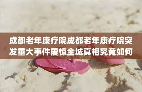 成都老年康疗院成都老年康疗院突发重大事件震惊全城真相究竟如何