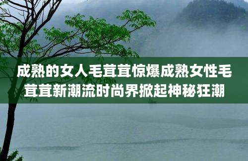 成熟的女人毛茸茸惊爆成熟女性毛茸茸新潮流时尚界掀起神秘狂潮