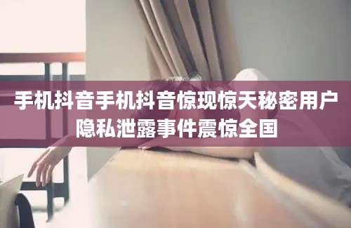 手机抖音手机抖音惊现惊天秘密用户隐私泄露事件震惊全国