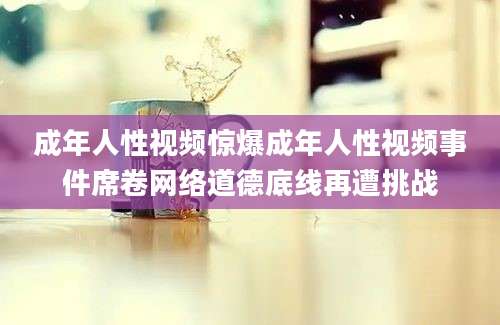 成年人性视频惊爆成年人性视频事件席卷网络道德底线再遭挑战