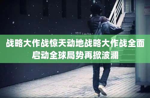 战略大作战惊天动地战略大作战全面启动全球局势再掀波澜
