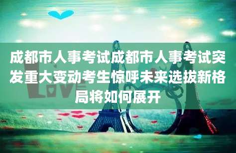 成都市人事考试成都市人事考试突发重大变动考生惊呼未来选拔新格局将如何展开