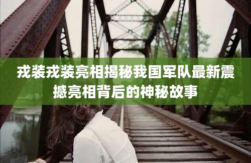 戎装戎装亮相揭秘我国军队最新震撼亮相背后的神秘故事