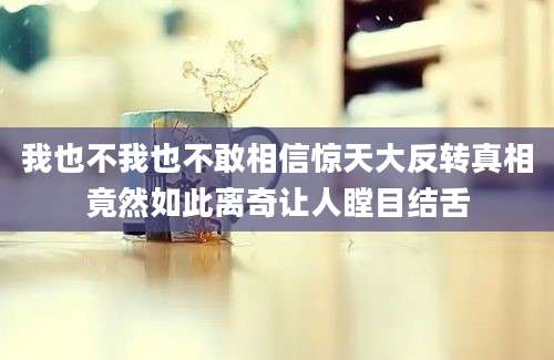 我也不我也不敢相信惊天大反转真相竟然如此离奇让人瞠目结舌