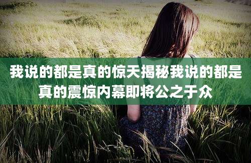 我说的都是真的惊天揭秘我说的都是真的震惊内幕即将公之于众