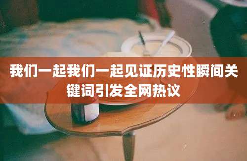 我们一起我们一起见证历史性瞬间关键词引发全网热议