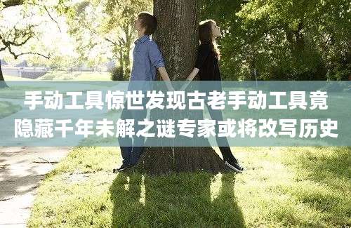 手动工具惊世发现古老手动工具竟隐藏千年未解之谜专家或将改写历史
