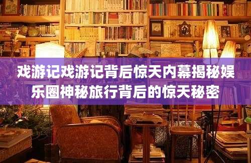 戏游记戏游记背后惊天内幕揭秘娱乐圈神秘旅行背后的惊天秘密