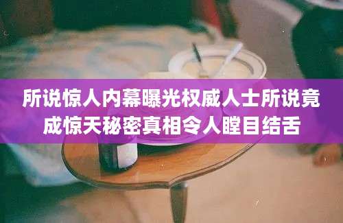 所说惊人内幕曝光权威人士所说竟成惊天秘密真相令人瞠目结舌