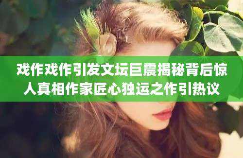 戏作戏作引发文坛巨震揭秘背后惊人真相作家匠心独运之作引热议