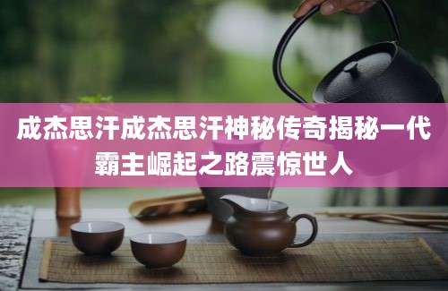 成杰思汗成杰思汗神秘传奇揭秘一代霸主崛起之路震惊世人