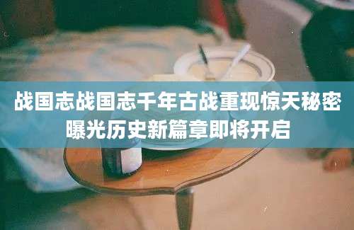 战国志战国志千年古战重现惊天秘密曝光历史新篇章即将开启
