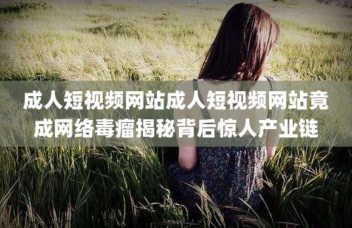 成人短视频网站成人短视频网站竟成网络毒瘤揭秘背后惊人产业链