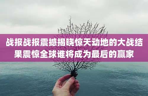 战报战报震撼揭晓惊天动地的大战结果震惊全球谁将成为最后的赢家