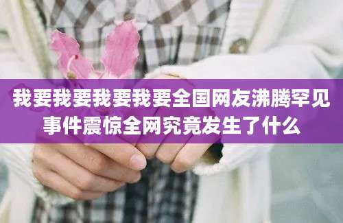 我要我要我要我要全国网友沸腾罕见事件震惊全网究竟发生了什么
