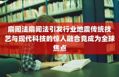 扇闻法扇闻法引发行业地震传统技艺与现代科技的惊人融合竟成为全球焦点