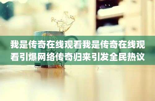 我是传奇在线观看我是传奇在线观看引爆网络传奇归来引发全民热议