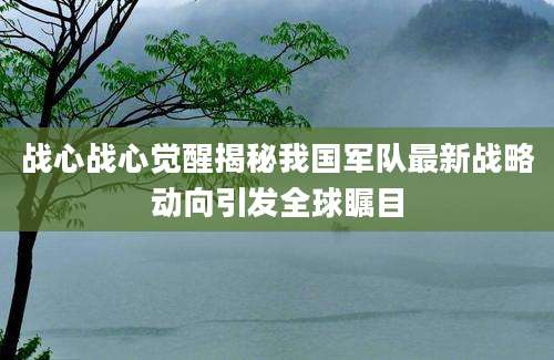 战心战心觉醒揭秘我国军队最新战略动向引发全球瞩目