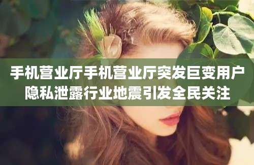 手机营业厅手机营业厅突发巨变用户隐私泄露行业地震引发全民关注