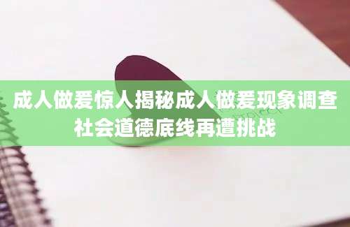 成人做爰惊人揭秘成人做爰现象调查社会道德底线再遭挑战