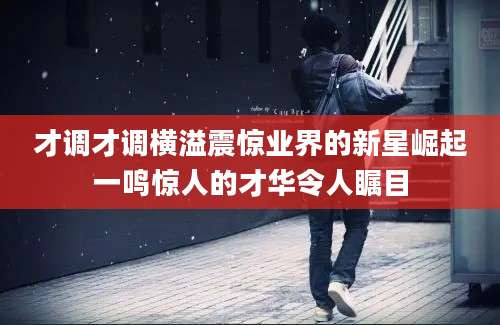 才调才调横溢震惊业界的新星崛起一鸣惊人的才华令人瞩目