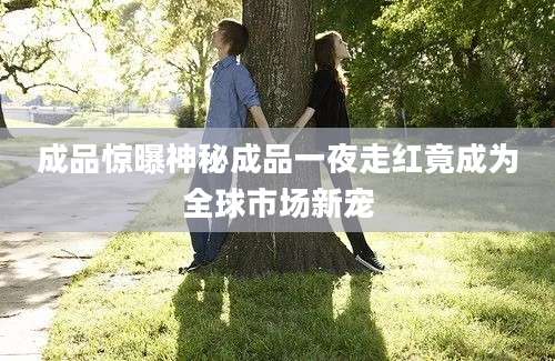 成品惊曝神秘成品一夜走红竟成为全球市场新宠