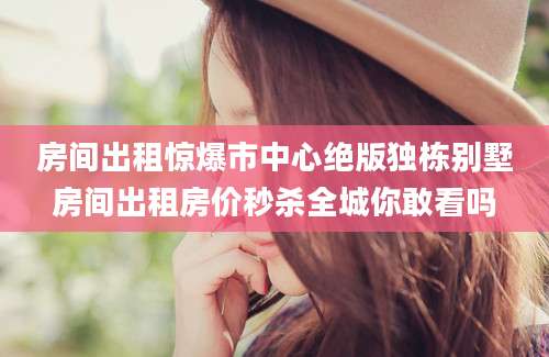 房间出租惊爆市中心绝版独栋别墅房间出租房价秒杀全城你敢看吗