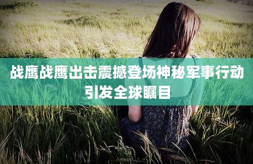 战鹰战鹰出击震撼登场神秘军事行动引发全球瞩目
