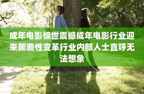 成年电影惊世震撼成年电影行业迎来颠覆性变革行业内部人士直呼无法想象