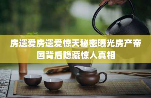 房遗爱房遗爱惊天秘密曝光房产帝国背后隐藏惊人真相