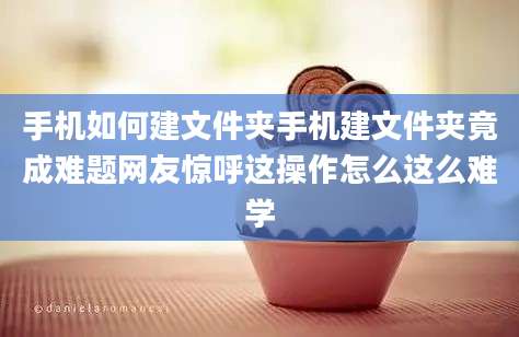手机如何建文件夹手机建文件夹竟成难题网友惊呼这操作怎么这么难学