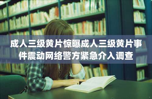 成人三级黄片惊曝成人三级黄片事件震动网络警方紧急介入调查