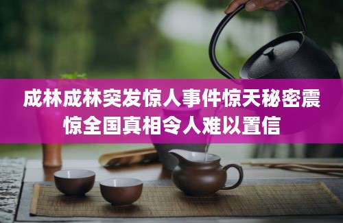 成林成林突发惊人事件惊天秘密震惊全国真相令人难以置信
