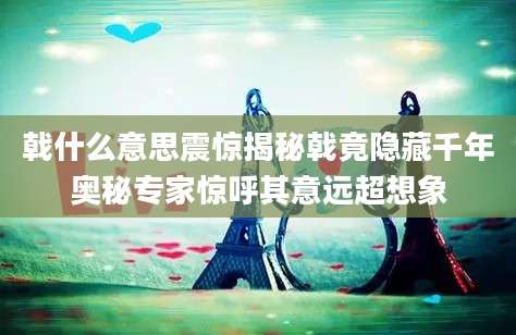 戟什么意思震惊揭秘戟竟隐藏千年奥秘专家惊呼其意远超想象