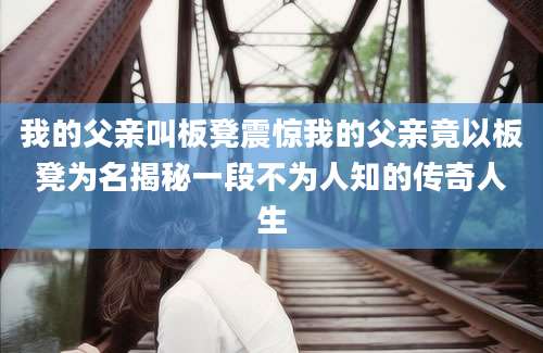 我的父亲叫板凳震惊我的父亲竟以板凳为名揭秘一段不为人知的传奇人生