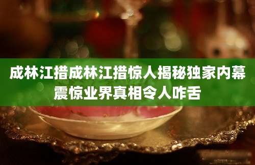 成林江措成林江措惊人揭秘独家内幕震惊业界真相令人咋舌