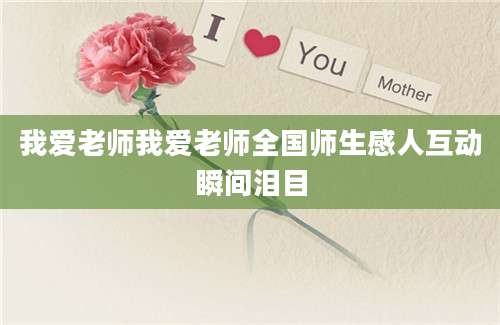我爱老师我爱老师全国师生感人互动瞬间泪目